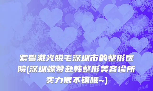 紫馨激光脱毛深圳市的整形医院(深圳蝶梦赴韩整形美容诊所实力很不错哦~)