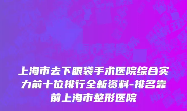上海市去下眼袋手术医院综合实力前十位排行全新资料-排名靠前上海市整形医院