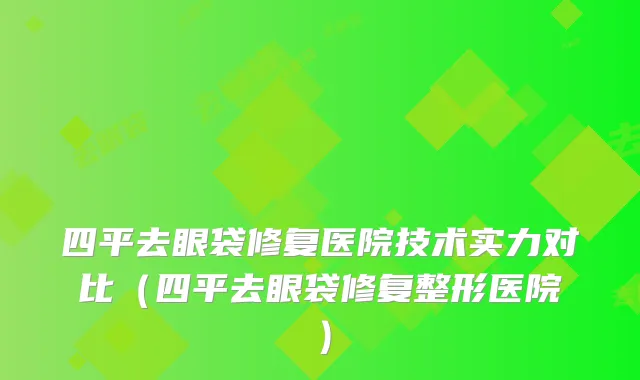 四平去眼袋修复医院技术实力对比(四平去眼袋修复整形医院)