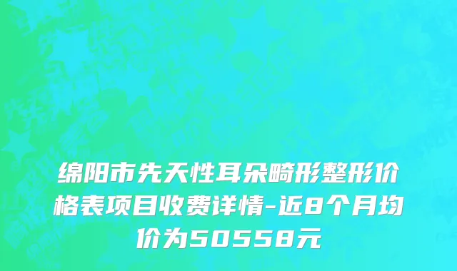 绵阳市先天性耳朵畸形整形价格表项目收费详情-近8个月均价为50558元