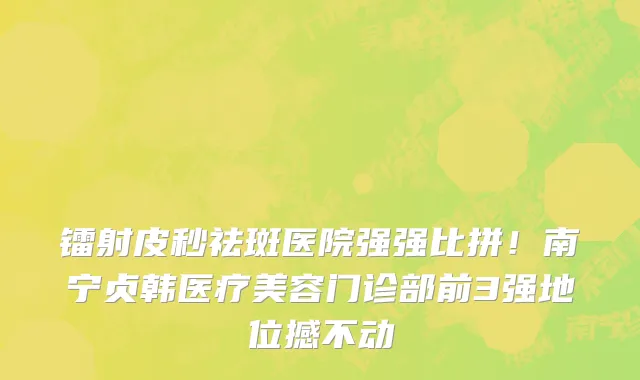 镭射皮秒祛斑医院强强比拼！南宁贞韩医疗美容门诊部前3强地位撼不动