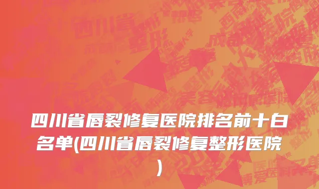 四川省唇裂修复医院排名前十白名单(四川省唇裂修复整形医院)