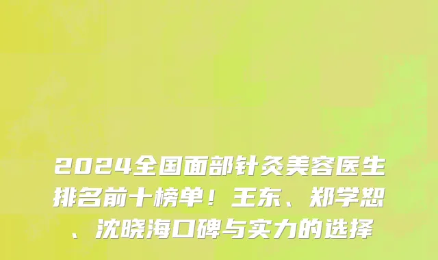 2024全国面部针灸美容医生排名前十榜单！王东、郑学恕、沈晓海口碑与实力的选择