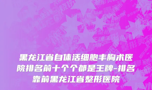 黑龙江省自体活细胞丰胸术医院排名前十个个都是王牌-排名靠前黑龙江省整形医院