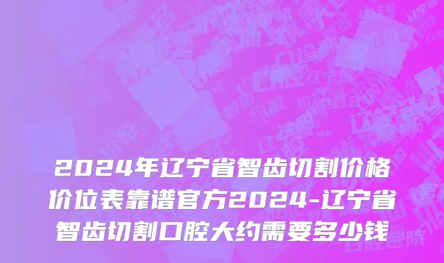 2024年辽宁省智齿切割价格价位表靠谱官方2024-辽宁省智齿切割口腔大约需要多少钱