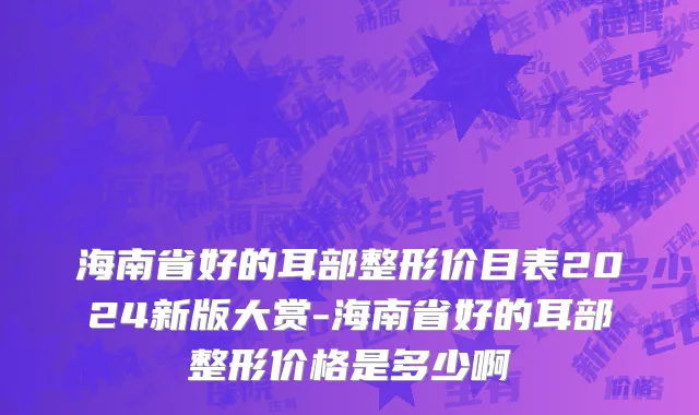 海南省好的耳部整形价目表2024新版大赏-海南省好的耳部整形价格是多少啊