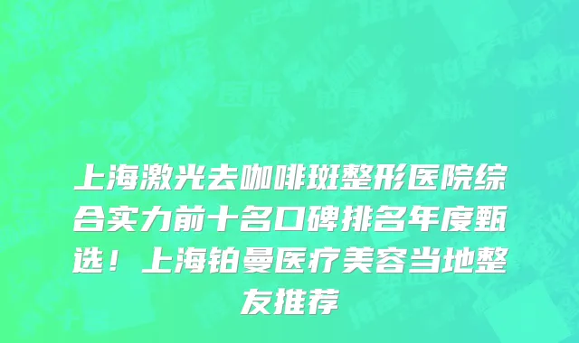 上海激光去咖啡斑整形医院综合实力前十名口碑排名年度甄选!上海铂曼医疗美容当地整友推荐