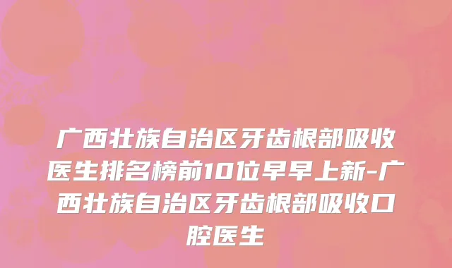 广西壮族自治区牙齿根部吸收医生排名榜前10位早早上新-广西壮族自治区牙齿根部吸收口腔医生