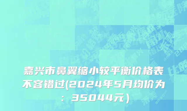 嘉兴市鼻翼缩小较平衡价格表不容错过(2024年5月均价为：35044元）