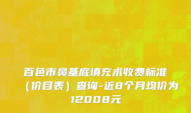 百色市鼻基底填充术收费标准（价目表）查询-近8个月均价为12008元