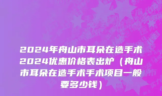 2024年舟山市耳朵在造手术2024优惠价格表出炉（舟山市耳朵在造手术手术项目一般要多少钱）