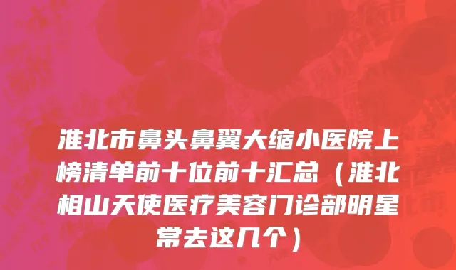 淮北市鼻头鼻翼大缩小医院上榜清单前十位前十汇总（淮北相山天使医疗美容门诊部明星常去这几个）