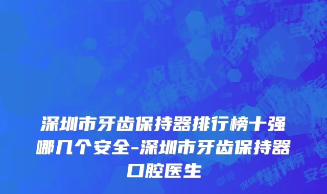 深圳市牙齿保持器排行榜十强哪几个安全-深圳市牙齿保持器口腔医生
