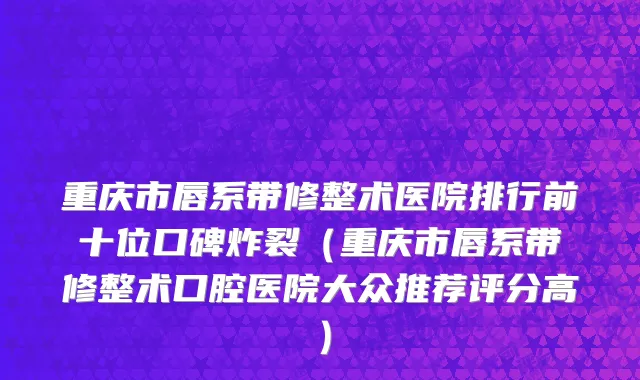重庆市唇系带修整术医院排行前十位口碑炸裂（重庆市唇系带修整术口腔医院大众推荐评分高）
