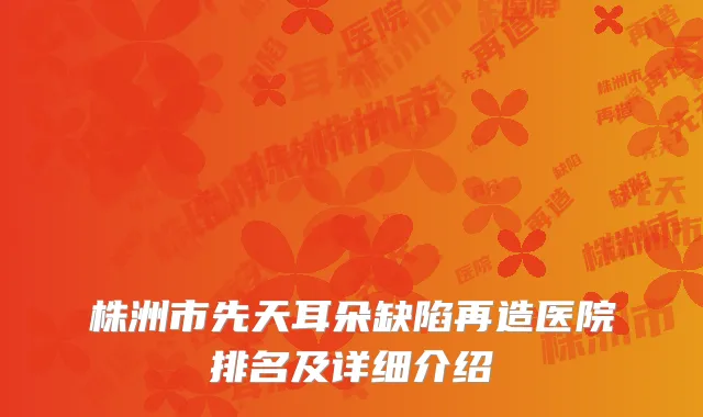 株洲市先天耳朵缺陷再造医院排名及详细介绍