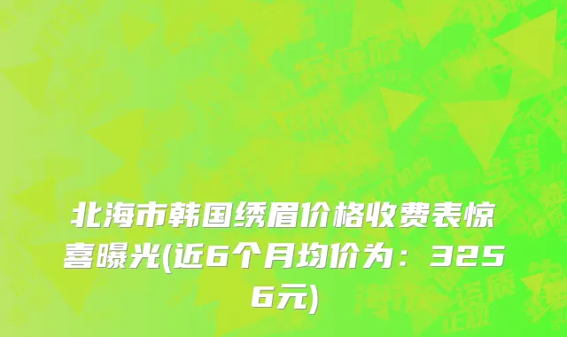 北海市韩国绣眉价格收费表惊喜曝光(近6个月均价为：3256元)