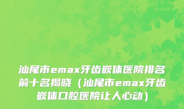 汕尾市emax牙齿嵌体医院排名前十名揭晓（汕尾市emax牙齿嵌体口腔医院让人心动）