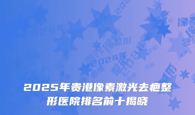 2025年贵港像素激光去疤整形医院排名前十揭晓