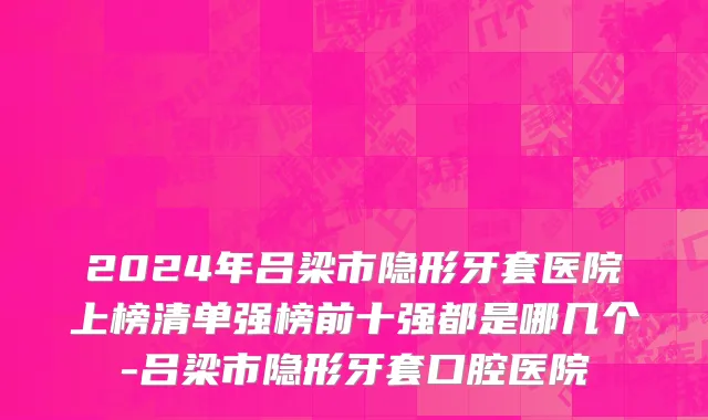 2024年吕梁市隐形牙套医院上榜清单强榜前十强都是哪几个-吕梁市隐形牙套口腔医院
