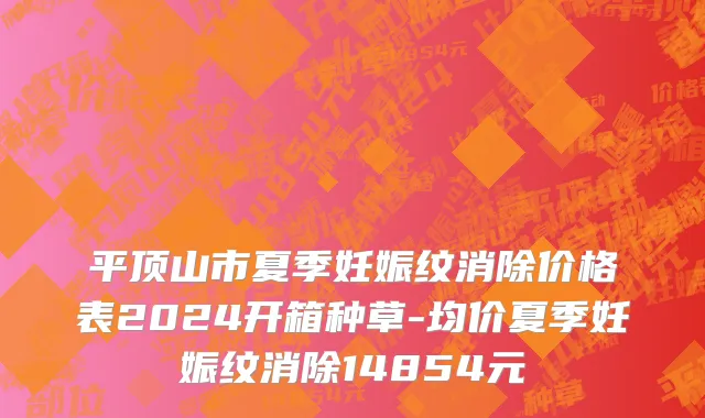 平顶山市夏季妊娠纹消除价格表2024开箱种草-均价夏季妊娠纹消除14854元