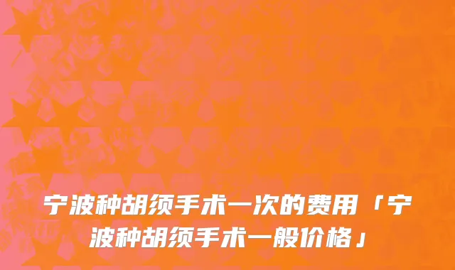 宁波种胡须手术一次的费用「宁波种胡须手术一般价格」
