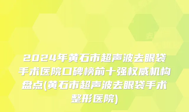 2024年黄石市超声波去眼袋手术医院口碑榜前十强权威机构盘点(黄石市超声波去眼袋手术整形医院)