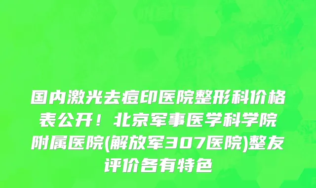 国内激光去痘印医院整形科价格表公开!北京军事医学科学院附属医院(解放军307医院)整友评价各有特色
