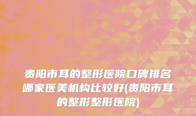 贵阳市耳的整形医院口碑排名哪家医美机构比较好(贵阳市耳的整形整形医院)