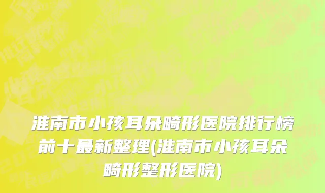 淮南市小孩耳朵畸形医院排行榜前十最新整理(淮南市小孩耳朵畸形整形医院)