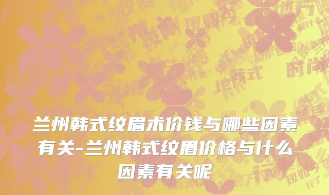 兰州韩式纹眉术价钱与哪些因素有关-兰州韩式纹眉价格与什么因素有关呢