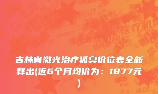 吉林省激光治疗狐臭价位表全新释出(近6个月均价为：1877元)