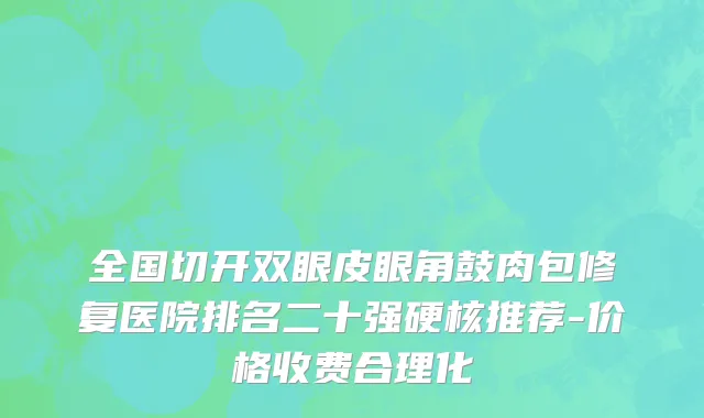 全国切开双眼皮眼角鼓肉包修复医院排名二十强硬核推荐-价格收费合理化