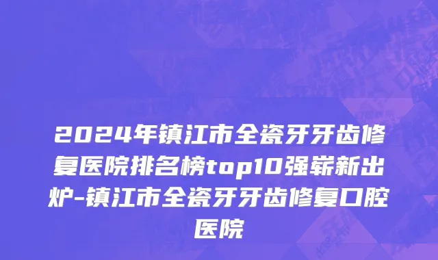 2024年镇江市全瓷牙牙齿修复医院排名榜top10强崭新出炉-镇江市全瓷牙牙齿修复口腔医院
