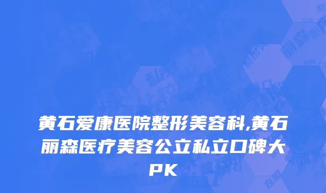 黄石爱康医院整形美容科,黄石丽森医疗美容公立私立口碑大PK