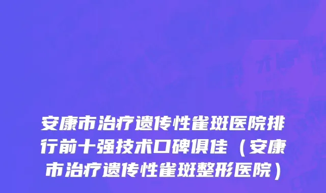 安康市治疗遗传性雀斑医院排行前十强技术口碑俱佳（安康市治疗遗传性雀斑整形医院）