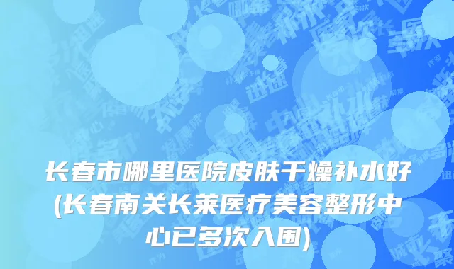 长春市哪里医院皮肤干燥补水好(长春南关长莱医疗美容整形中心已多次入围)