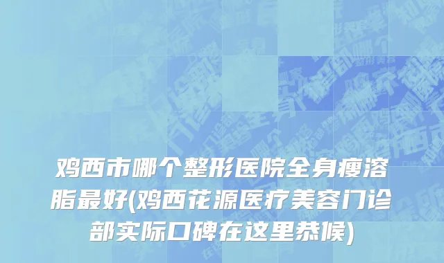 鸡西市哪个整形医院全身瘦溶脂最好(鸡西花源医疗美容门诊部实际口碑在这里恭候)