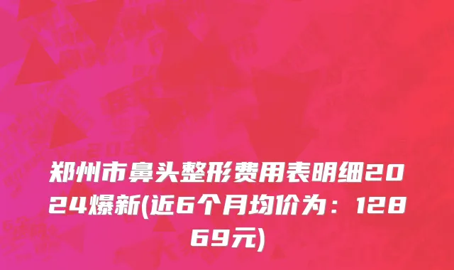 郑州市鼻头整形费用表明细2024爆新(近6个月均价为：12869元)