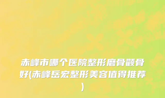 赤峰市哪个医院整形磨骨颧骨好(赤峰岳宏整形美容值得推荐)