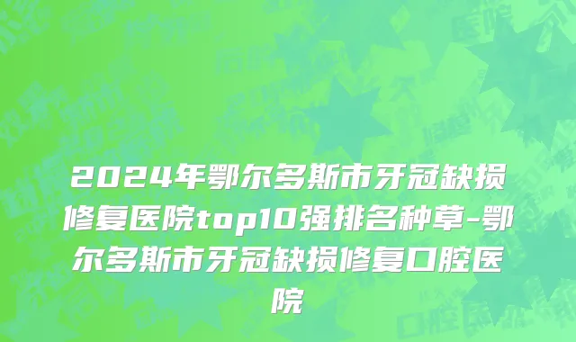 2024年鄂尔多斯市牙冠缺损修复医院top10强排名种草-鄂尔多斯市牙冠缺损修复口腔医院