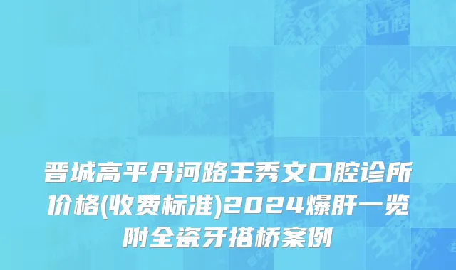 晋城高平丹河路王秀文口腔诊所价格(收费标准)2024爆肝一览附全瓷牙搭桥案例