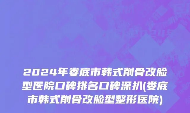 2024年娄底市韩式削骨改脸型医院口碑排名口碑深扒(娄底市韩式削骨改脸型整形医院)
