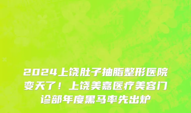2024上饶肚子抽脂整形医院变天了!上饶美嘉医疗美容门诊部年度黑马率先出炉