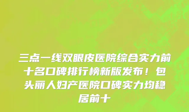 三点一线双眼皮医院综合实力前十名口碑排行榜新版发布!包头丽人妇产医院口碑实力均稳居前十