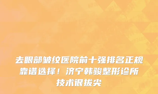 去眼部皱纹医院前十强排名正规靠谱选择!济宁韩骏整形诊所技术很拔尖