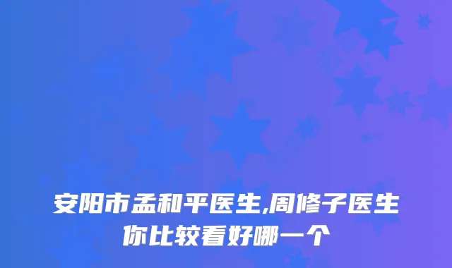 安阳市孟和平医生,周修子医生你比较看好哪一个