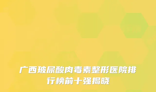 广西玻尿酸肉毒素整形医院排行榜前十强揭晓