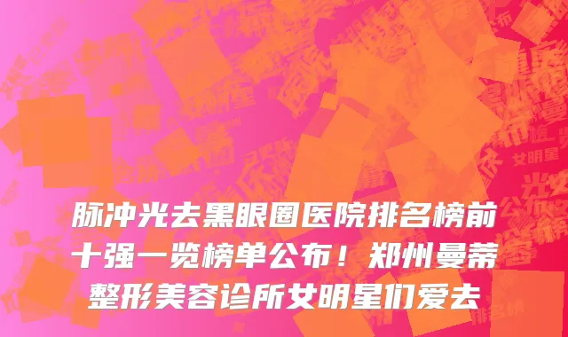脉冲光去黑眼圈医院排名榜前十强一览榜单公布!郑州曼蒂整形美容诊所女明星们爱去