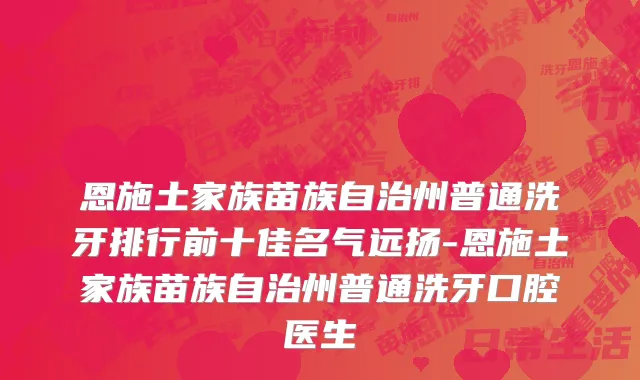 恩施土家族苗族自治州普通洗牙排行前十佳名气远扬-恩施土家族苗族自治州普通洗牙口腔医生