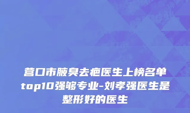 营口市腋臭去疤医生上榜名单top10强够专业-刘孝强医生是整形好的医生